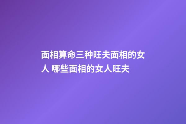 面相算命三种旺夫面相的女人 哪些面相的女人旺夫